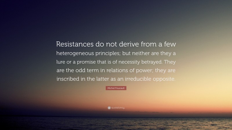 Michel Foucault Quote: “Resistances do not derive from a few heterogeneous principles; but neither are they a lure or a promise that is of necessity betrayed. They are the odd term in relations of power; they are inscribed in the latter as an irreducible opposite.”
