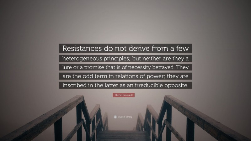 Michel Foucault Quote: “Resistances do not derive from a few heterogeneous principles; but neither are they a lure or a promise that is of necessity betrayed. They are the odd term in relations of power; they are inscribed in the latter as an irreducible opposite.”