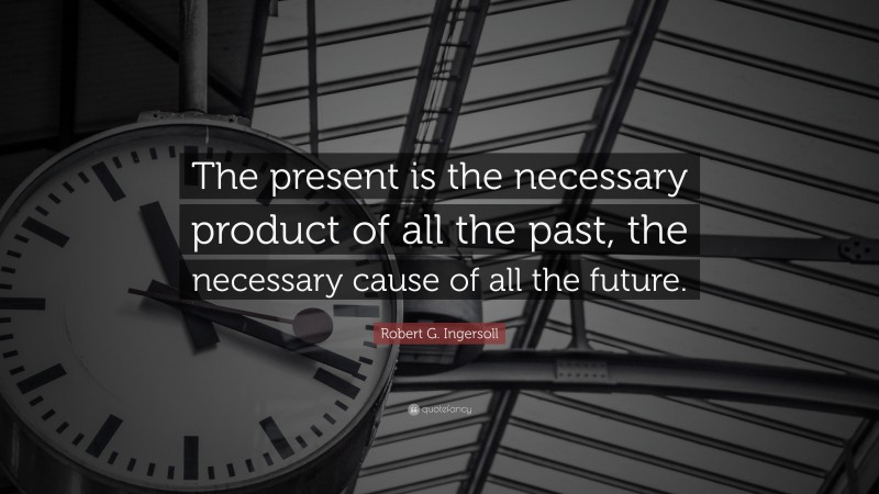 Robert G. Ingersoll Quote: “The present is the necessary product of all the past, the necessary cause of all the future.”