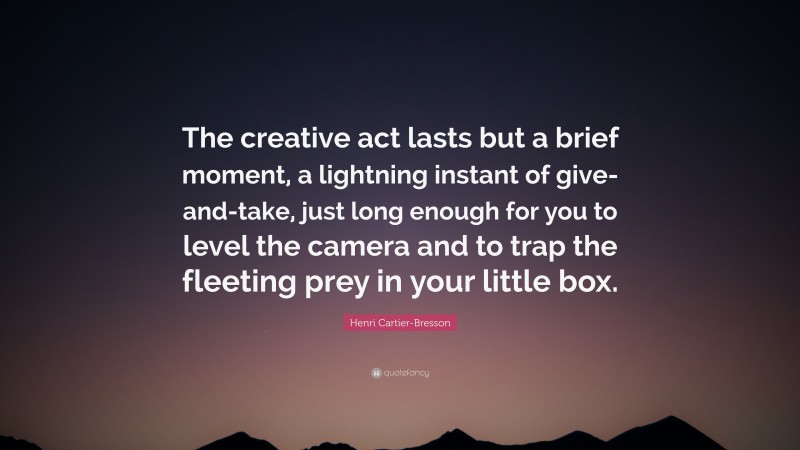 Henri Cartier-Bresson Quote: “The creative act lasts but a brief moment, a lightning instant of give-and-take, just long enough for you to level the camera and to trap the fleeting prey in your little box.”