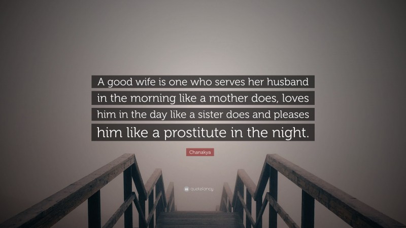 Chanakya Quote: “A good wife is one who serves her husband in the morning like a mother does, loves him in the day like a sister does and pleases him like a prostitute in the night.”