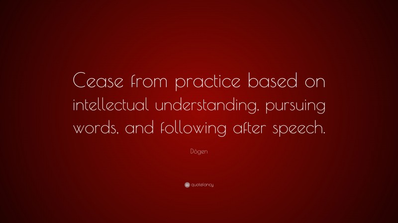 Dōgen Quote: “Cease from practice based on intellectual understanding, pursuing words, and following after speech.”