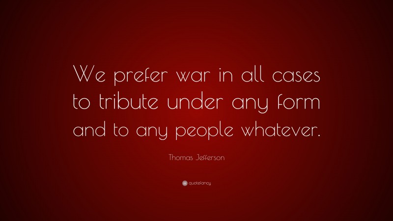 Thomas Jefferson Quote: “We prefer war in all cases to tribute under any form and to any people whatever.”
