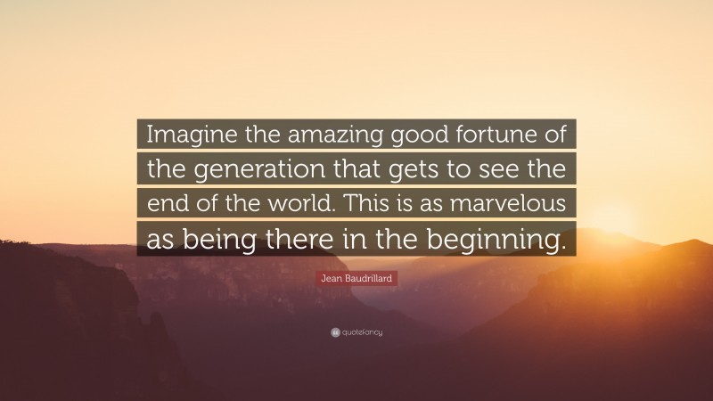 Jean Baudrillard Quote: “Imagine the amazing good fortune of the generation that gets to see the end of the world. This is as marvelous as being there in the beginning.”