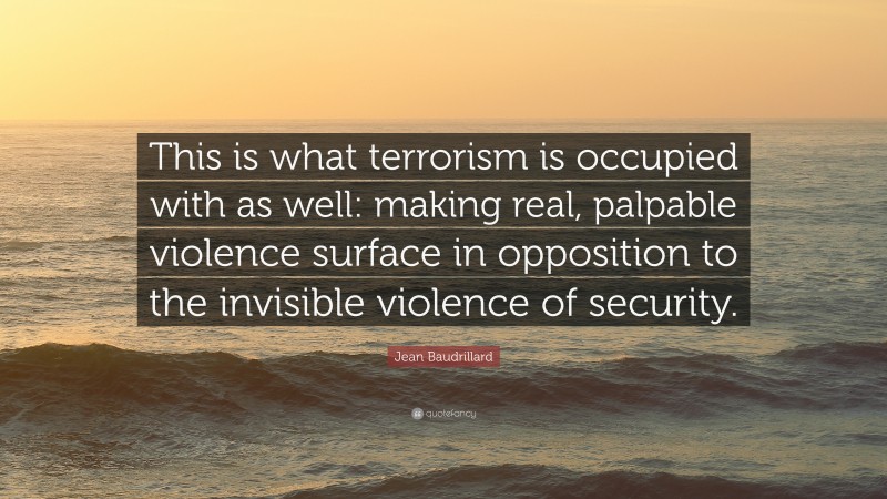 Jean Baudrillard Quote: “This is what terrorism is occupied with as well: making real, palpable violence surface in opposition to the invisible violence of security.”