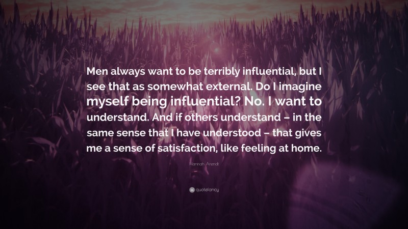 Hannah Arendt Quote: “Men always want to be terribly influential, but I see that as somewhat external. Do I imagine myself being influential? No. I want to understand. And if others understand – in the same sense that I have understood – that gives me a sense of satisfaction, like feeling at home.”