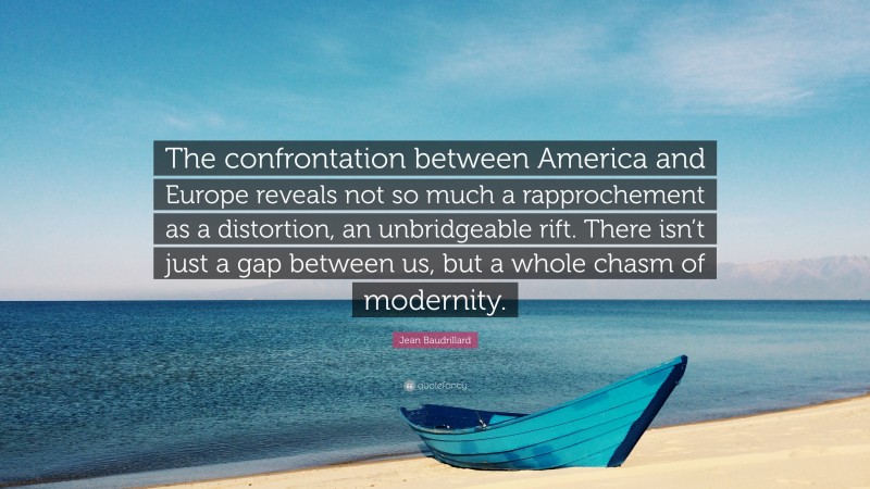 Jean Baudrillard Quote: “The confrontation between America and Europe reveals not so much a rapprochement as a distortion, an unbridgeable rift. There isn’t just a gap between us, but a whole chasm of modernity.”