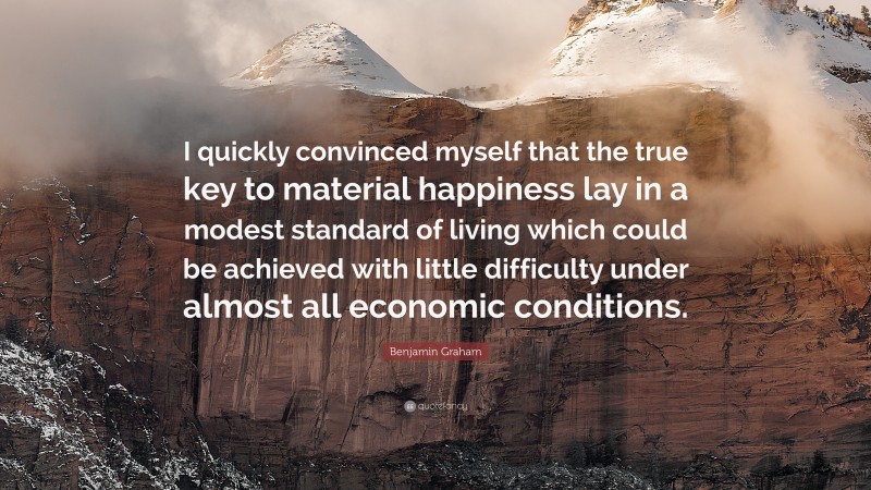 Benjamin Graham Quote: “I quickly convinced myself that the true key to material happiness lay in a modest standard of living which could be achieved with little difficulty under almost all economic conditions.”