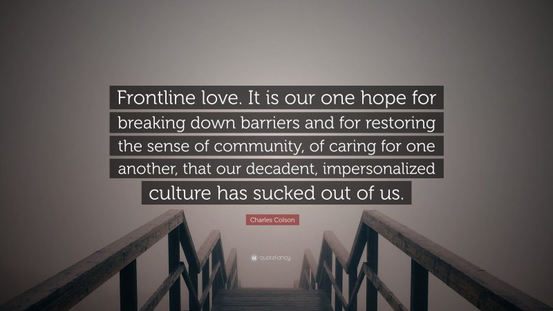 Charles Colson Quote: “Frontline love. It is our one hope for breaking down barriers and for restoring the sense of community, of caring for one another, that our decadent, impersonalized culture has sucked out of us.”