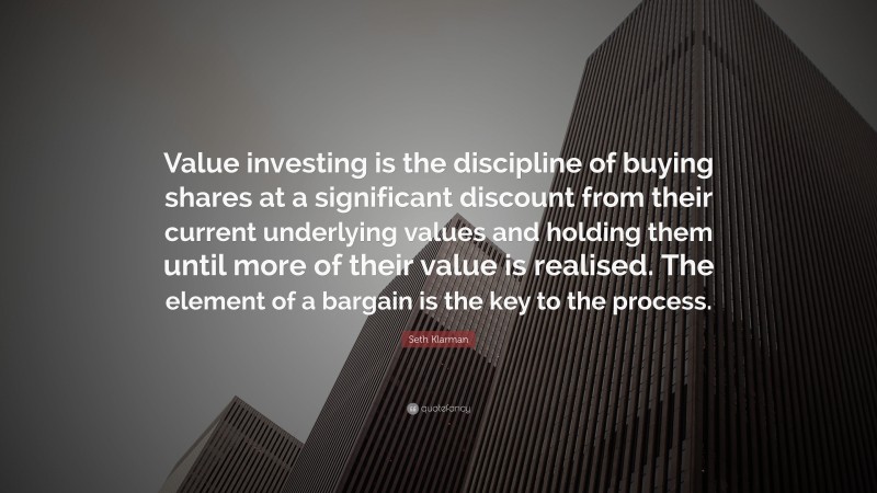Seth Klarman Quote: “Value investing is the discipline of buying shares at a significant discount from their current underlying values and holding them until more of their value is realised. The element of a bargain is the key to the process.”
