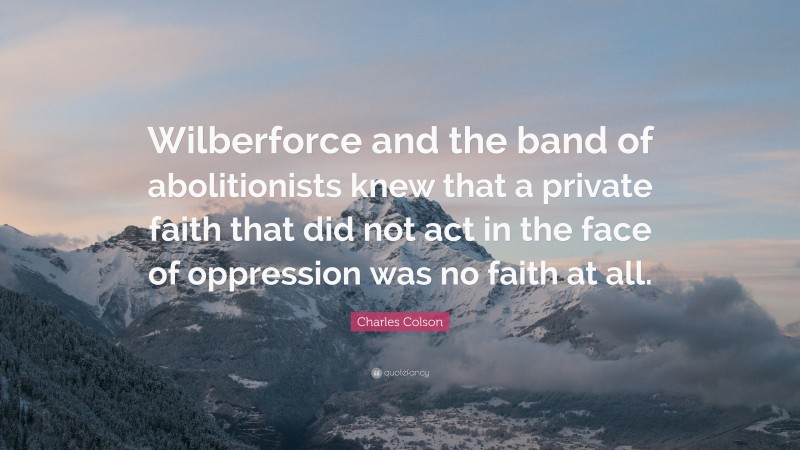 Charles Colson Quote: “Wilberforce and the band of abolitionists knew that a private faith that did not act in the face of oppression was no faith at all.”