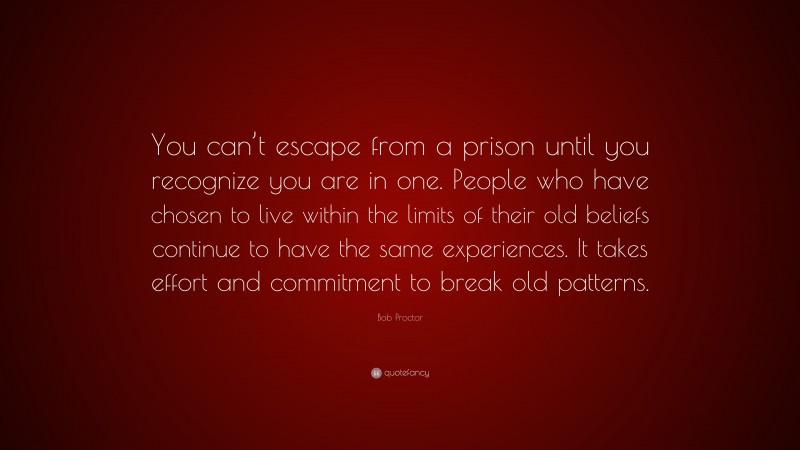 Bob Proctor Quote: “You can’t escape from a prison until you recognize you are in one. People who have chosen to live within the limits of their old beliefs continue to have the same experiences. It takes effort and commitment to break old patterns.”