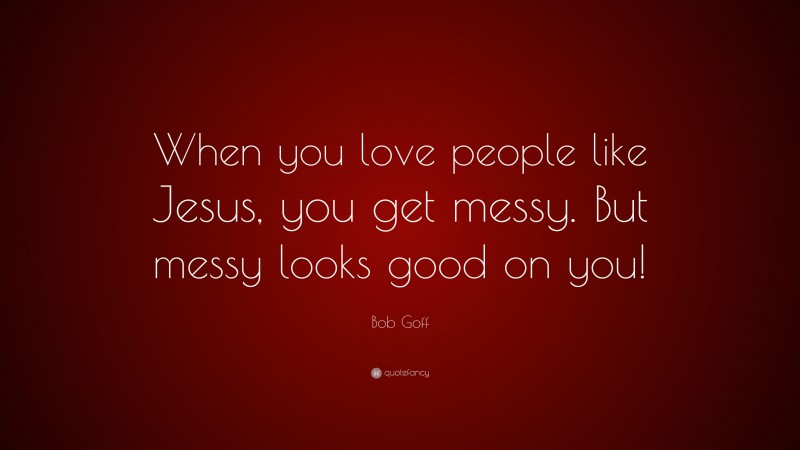 Bob Goff Quote: “When you love people like Jesus, you get messy. But messy looks good on you!”