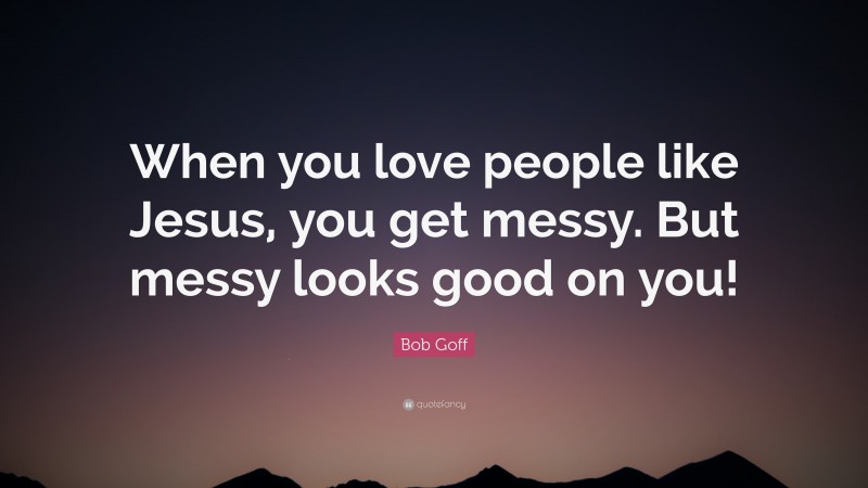 Bob Goff Quote: “When you love people like Jesus, you get messy. But messy looks good on you!”