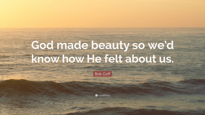 Bob Goff Quote: “God made beauty so we’d know how He felt about us.”