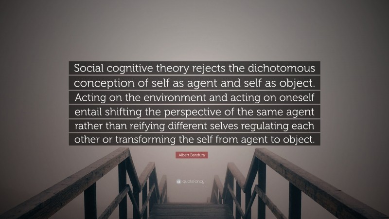 Albert Bandura Quote: “Social cognitive theory rejects the dichotomous conception of self as agent and self as object. Acting on the environment and acting on oneself entail shifting the perspective of the same agent rather than reifying different selves regulating each other or transforming the self from agent to object.”
