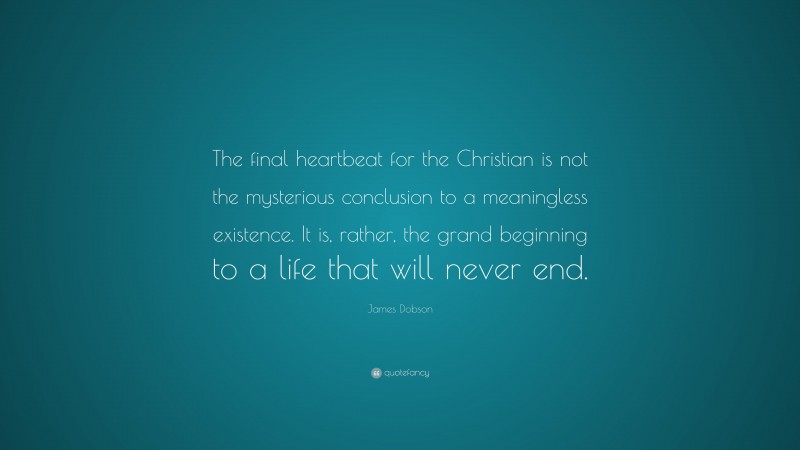 James Dobson Quote: “The final heartbeat for the Christian is not the mysterious conclusion to a meaningless existence. It is, rather, the grand beginning to a life that will never end.”