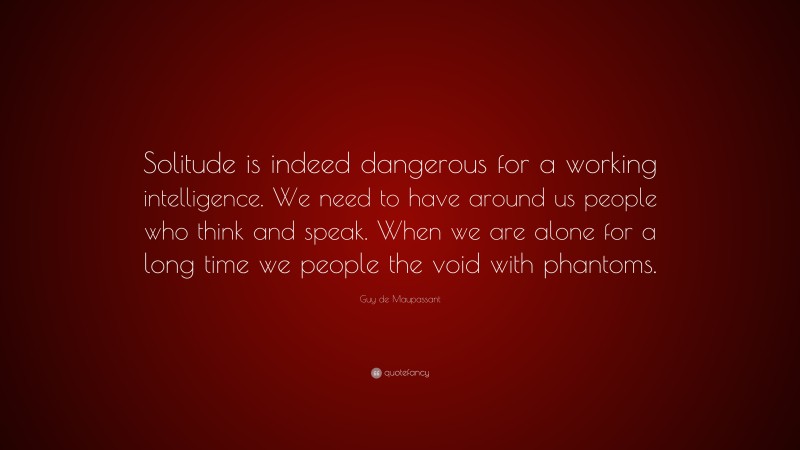 Guy de Maupassant Quote: “Solitude is indeed dangerous for a working intelligence. We need to have around us people who think and speak. When we are alone for a long time we people the void with phantoms.”