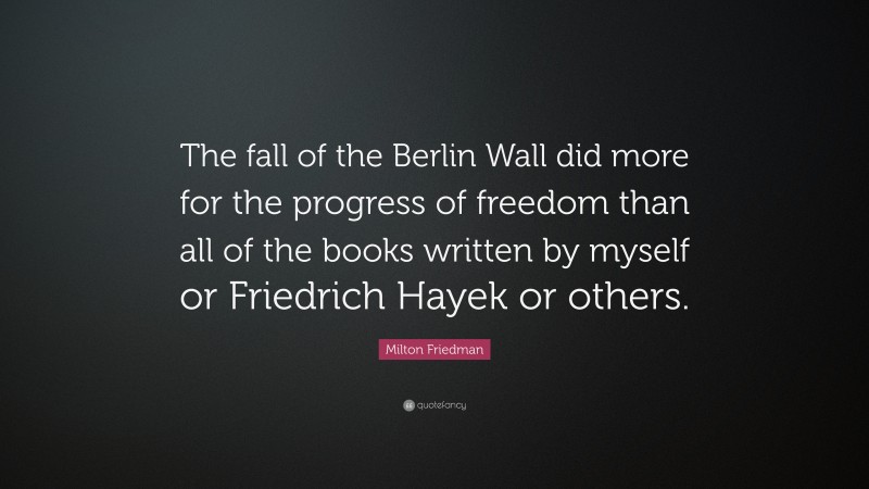 Milton Friedman Quote: “The fall of the Berlin Wall did more for the progress of freedom than all of the books written by myself or Friedrich Hayek or others.”