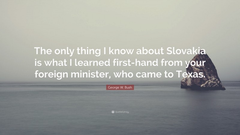 George W. Bush Quote: “The only thing I know about Slovakia is what I learned first-hand from your foreign minister, who came to Texas.”
