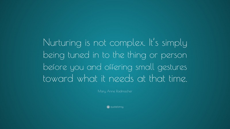 Mary Anne Radmacher Quote: “Nurturing is not complex. It’s simply being tuned in to the thing or person before you and offering small gestures toward what it needs at that time.”