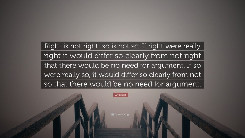 Zhuangzi Quote: “Right is not right; so is not so. If right were really right it would differ so clearly from not right that there would be no need for argument. If so were really so, it would differ so clearly from not so that there would be no need for argument.”