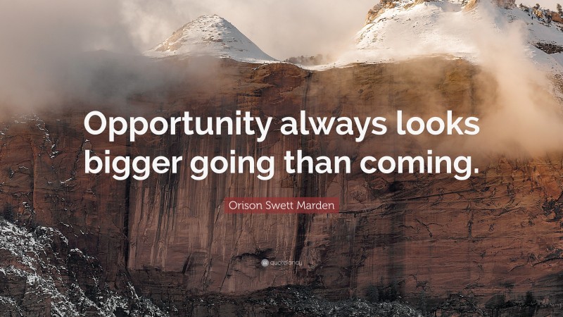 Orison Swett Marden Quote: “Opportunity always looks bigger going than coming.”