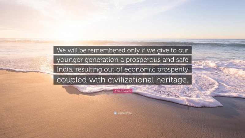Abdul Kalam Quote: “We will be remembered only if we give to our younger generation a prosperous and safe India, resulting out of economic prosperity coupled with civilizational heritage.”