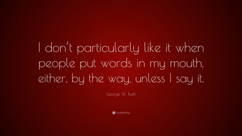 George W. Bush Quote: “I don’t particularly like it when people put words in my mouth, either, by the way, unless I say it.”