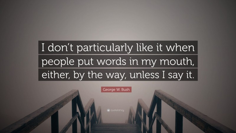 George W. Bush Quote: “I don’t particularly like it when people put words in my mouth, either, by the way, unless I say it.”