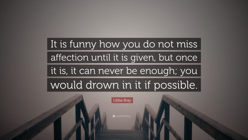 Libba Bray Quote: “It is funny how you do not miss affection until it is given, but once it is, it can never be enough; you would drown in it if possible.”