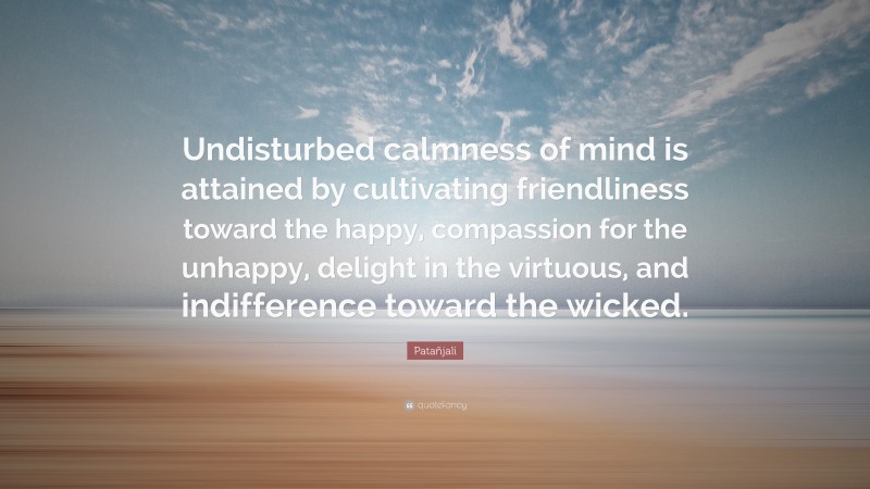 Patañjali Quote: “Undisturbed calmness of mind is attained by cultivating friendliness toward the happy, compassion for the unhappy, delight in the virtuous, and indifference toward the wicked.”