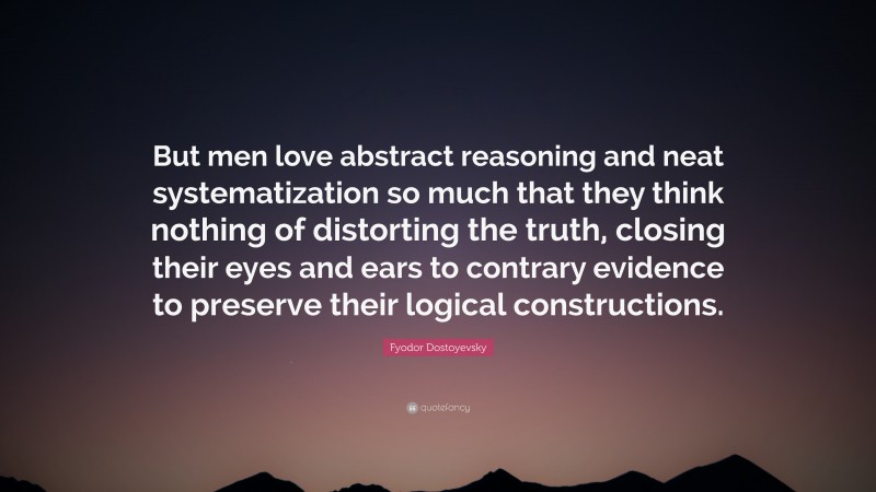 Fyodor Dostoyevsky Quote: “But men love abstract reasoning and neat systematization so much that they think nothing of distorting the truth, closing their eyes and ears to contrary evidence to preserve their logical constructions.”
