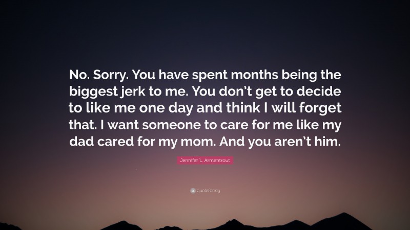 Jennifer L. Armentrout Quote: “No. Sorry. You have spent months being the biggest jerk to me. You don’t get to decide to like me one day and think I will forget that. I want someone to care for me like my dad cared for my mom. And you aren’t him.”