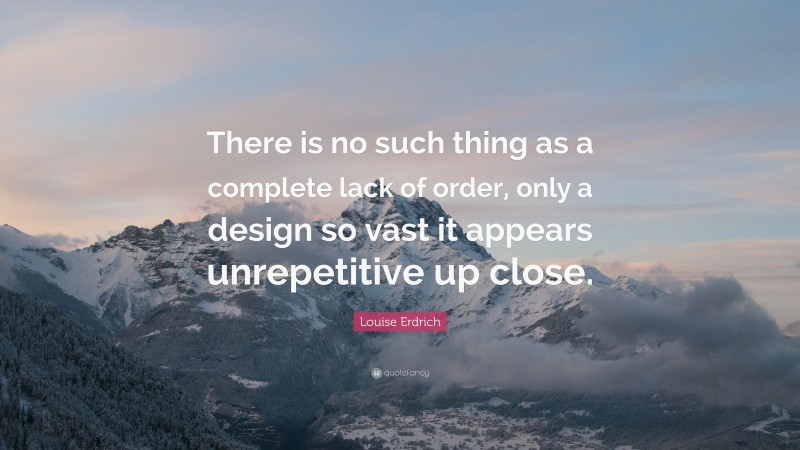Louise Erdrich Quote: “There is no such thing as a complete lack of order, only a design so vast it appears unrepetitive up close.”
