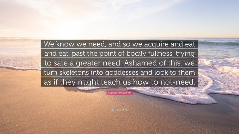 Marya Hornbacher Quote: “We know we need, and so we acquire and eat and eat, past the point of bodily fullness, trying to sate a greater need. Ashamed of this, we turn skeletons into goddesses and look to them as if they might teach us how to not-need.”