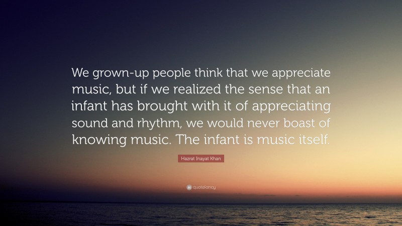 Hazrat Inayat Khan Quote: “We grown-up people think that we appreciate music, but if we realized the sense that an infant has brought with it of appreciating sound and rhythm, we would never boast of knowing music. The infant is music itself.”