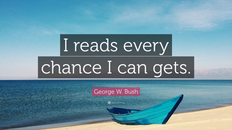 George W. Bush Quote: “I reads every chance I can gets.”