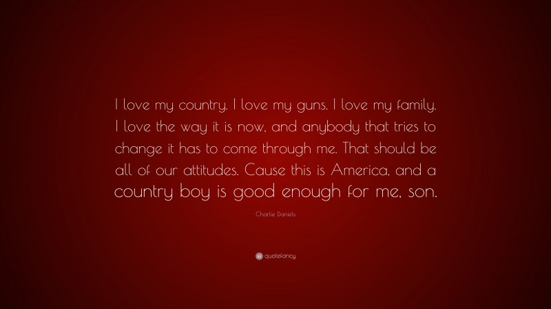 Charlie Daniels Quote: “I love my country. I love my guns. I love my family. I love the way it is now, and anybody that tries to change it has to come through me. That should be all of our attitudes. Cause this is America, and a country boy is good enough for me, son.”