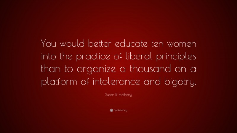 Susan B. Anthony Quote: “You would better educate ten women into the practice of liberal principles than to organize a thousand on a platform of intolerance and bigotry.”