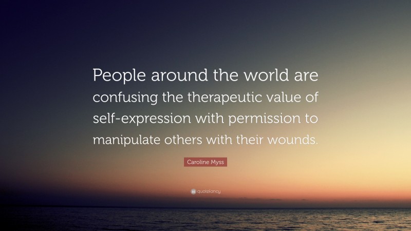 Caroline Myss Quote: “People around the world are confusing the therapeutic value of self-expression with permission to manipulate others with their wounds.”