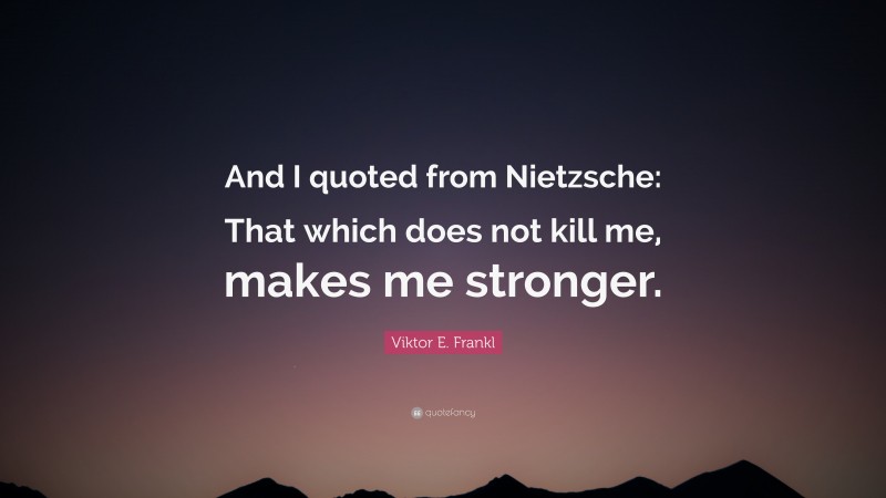 Viktor E. Frankl Quote: “And I quoted from Nietzsche: That which does not kill me, makes me stronger.”