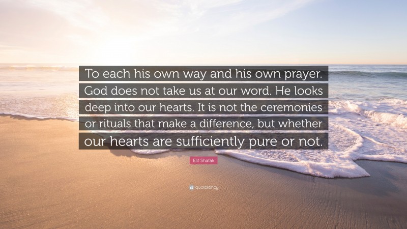 Elif Shafak Quote: “To each his own way and his own prayer. God does not take us at our word. He looks deep into our hearts. It is not the ceremonies or rituals that make a difference, but whether our hearts are sufficiently pure or not.”