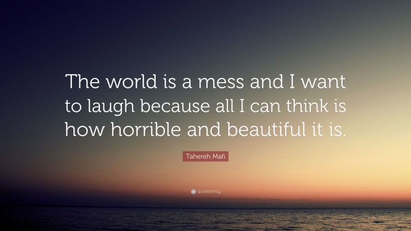 Tahereh Mafi Quote: “The world is a mess and I want to laugh because all I can think is how horrible and beautiful it is.”
