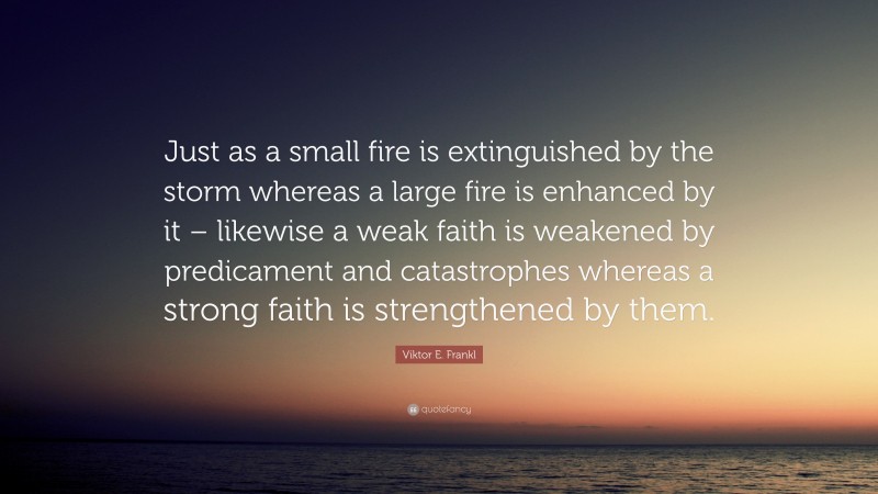 Viktor E. Frankl Quote: “Just as a small fire is extinguished by the storm whereas a large fire is enhanced by it – likewise a weak faith is weakened by predicament and catastrophes whereas a strong faith is strengthened by them.”