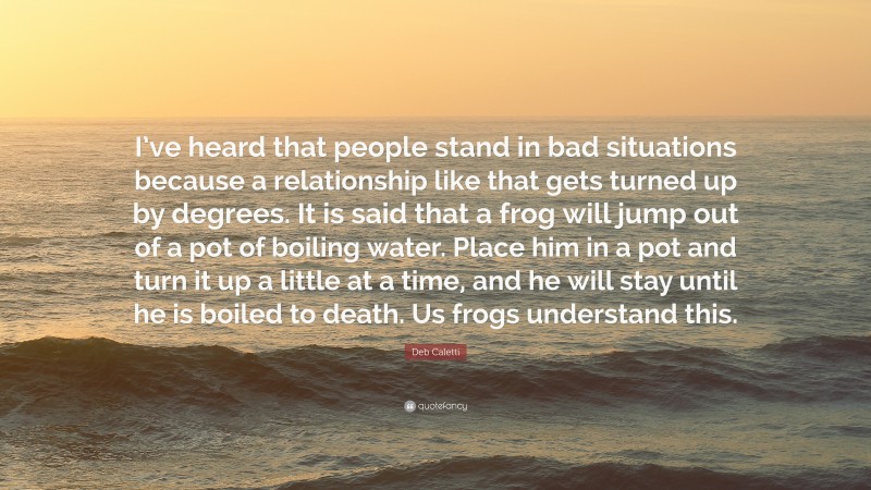 Deb Caletti Quote: “I’ve heard that people stand in bad situations because a relationship like that gets turned up by degrees. It is said that a frog will jump out of a pot of boiling water. Place him in a pot and turn it up a little at a time, and he will stay until he is boiled to death. Us frogs understand this.”