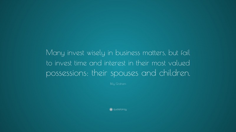 Billy Graham Quote: “Many invest wisely in business matters, but fail to invest time and interest in their most valued possessions: their spouses and children.”
