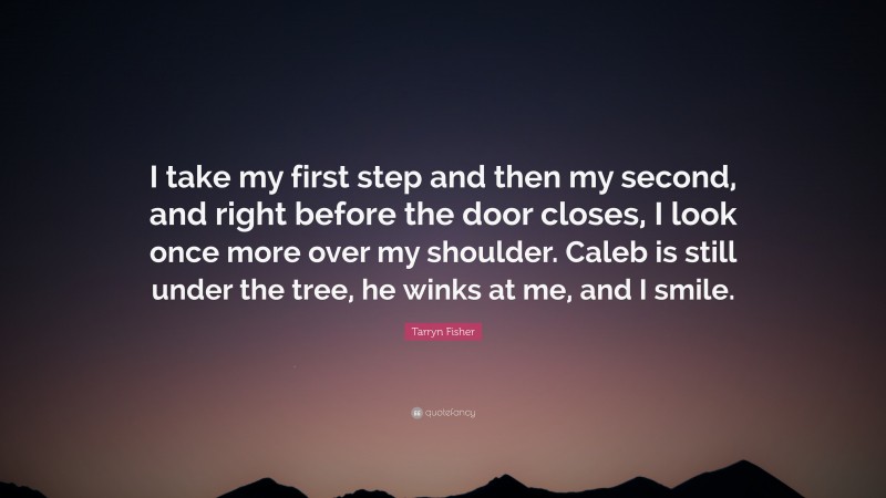 Tarryn Fisher Quote: “I take my first step and then my second, and right before the door closes, I look once more over my shoulder. Caleb is still under the tree, he winks at me, and I smile.”