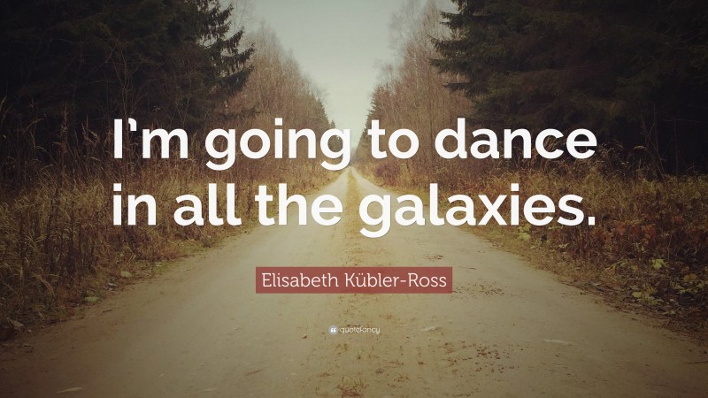 Elisabeth Kübler-Ross Quote: “I’m going to dance in all the galaxies.”