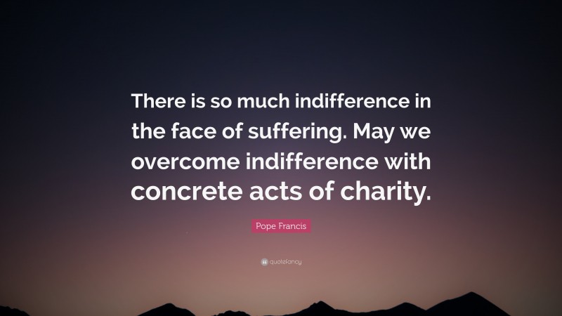 Pope Francis Quote: “There is so much indifference in the face of suffering. May we overcome indifference with concrete acts of charity.”